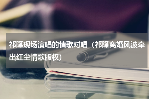 祁隆现场演唱的情歌对唱（祁隆离婚风波牵出红尘情歌版权）