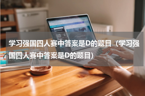 学习强国四人赛中答案是D的题目（学习强国四人赛中答案是D的题目）