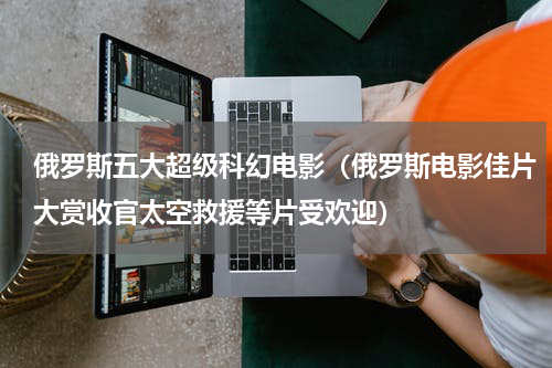 俄罗斯五大超级科幻电影（俄罗斯电影佳片大赏收官太空救援等片受欢迎）