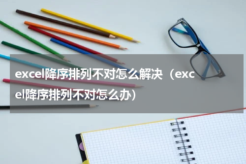 excel降序排列不对怎么解决（excel降序排列不对怎么办）