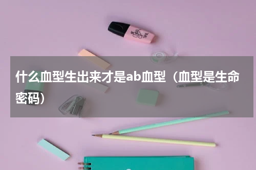 什么血型生出来才是ab血型（血型是生命密码）