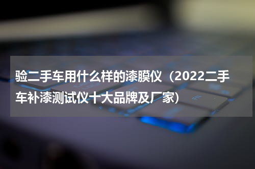 验二手车用什么样的漆膜仪（2022二手车补漆测试仪十大品牌及厂家）