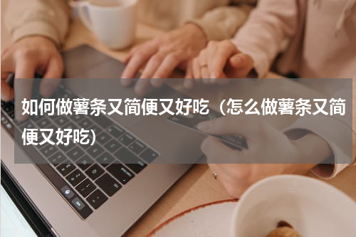 如何做薯条又简便又好吃（怎么做薯条又简便又好吃）