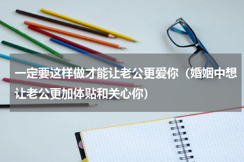 一定要这样做才能让老公更爱你（婚姻中想让老公更加体贴和关心你）