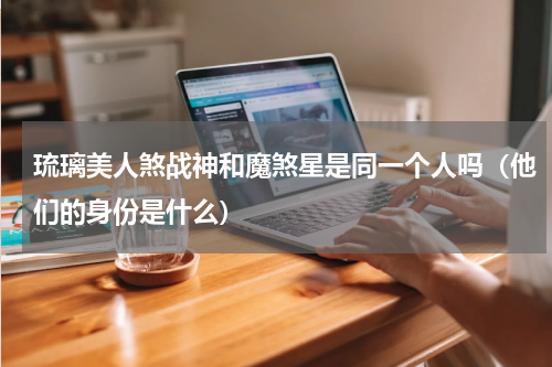 琉璃美人煞战神和魔煞星是同一个人吗（他们的身份是什么）