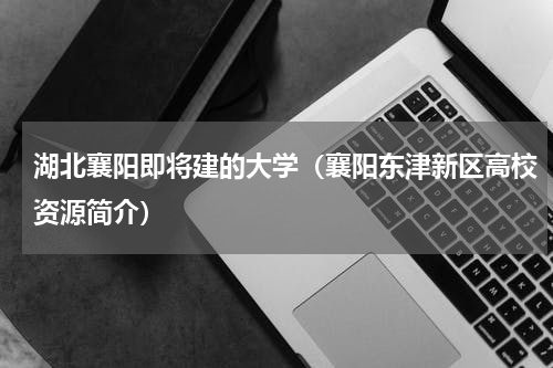 湖北襄阳即将建的大学（襄阳东津新区高校资源简介）