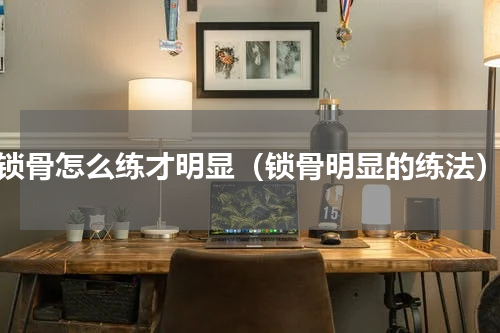 锁骨怎么练才明显（锁骨明显的练法）