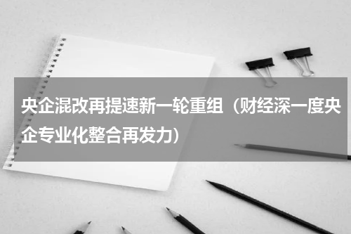 央企混改再提速新一轮重组（财经深一度央企专业化整合再发力）