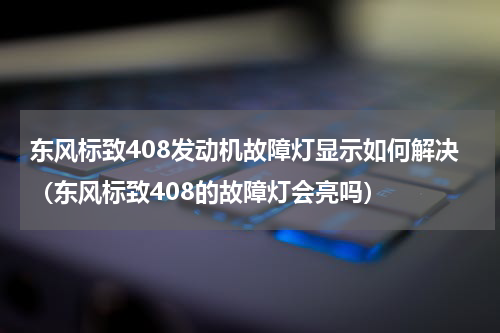 东风标致408发动机故障灯显示如何解决（东风标致408的故障灯会亮吗）