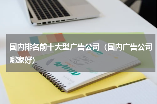 国内排名前十大型广告公司（国内广告公司哪家好）
