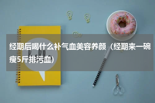 经期后喝什么补气血美容养颜（经期来一碗瘦5斤排污血）