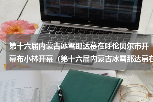 第十六届内蒙古冰雪那达慕在呼伦贝尔市开幕布小林开幕（第十六届内蒙古冰雪那达慕在呼伦贝尔市开幕布小林开幕）