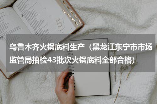 乌鲁木齐火锅底料生产（黑龙江东宁市市场监管局抽检43批次火锅底料全部合格）