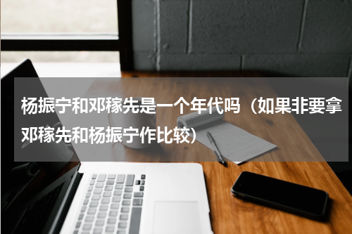 杨振宁和邓稼先是一个年代吗（如果非要拿邓稼先和杨振宁作比较）