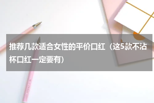 推荐几款适合女性的平价口红（这5款不沾杯口红一定要有）