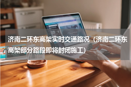 济南二环东高架实时交通路况（济南二环东高架部分路段即将封闭施工）