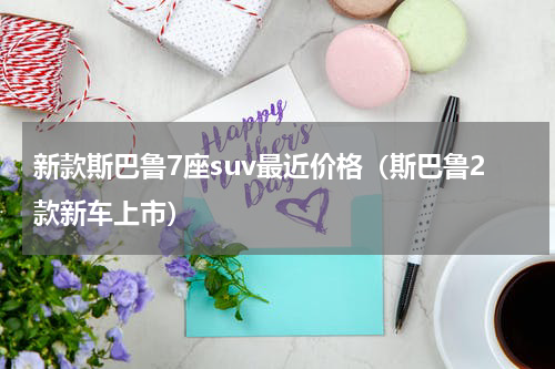 新款斯巴鲁7座suv最近价格（斯巴鲁2款新车上市）