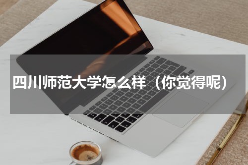 四川师范大学怎么样（你觉得呢）