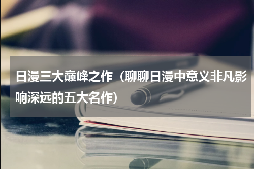 日漫三大巅峰之作（聊聊日漫中意义非凡影响深远的五大名作）