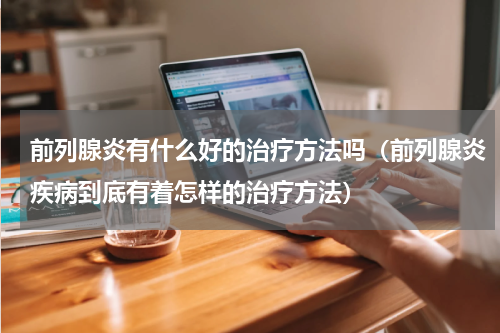 前列腺炎有什么好的治疗方法吗（前列腺炎疾病到底有着怎样的治疗方法）