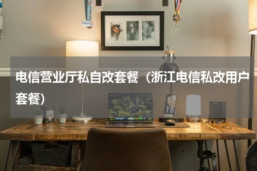 电信营业厅私自改套餐（浙江电信私改用户套餐）