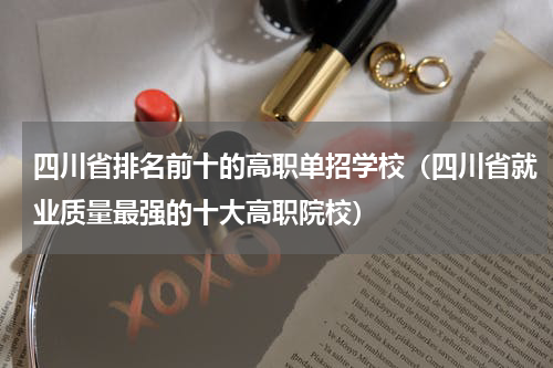 四川省排名前十的高职单招学校（四川省就业质量最强的十大高职院校）