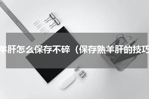 熟羊肝怎么保存不碎（保存熟羊肝的技巧）