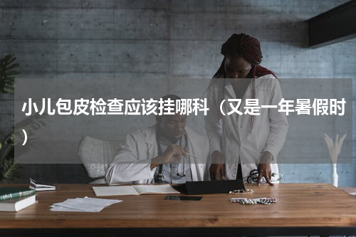 小儿包皮检查应该挂哪科（又是一年暑假时）