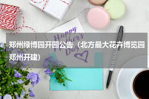 郑州绿博园开园公告（北方最大花卉博览园郑州开建）