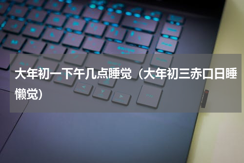 大年初一下午几点睡觉（大年初三赤口日睡懒觉）