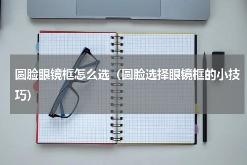 圆脸眼镜框怎么选（圆脸选择眼镜框的小技巧）