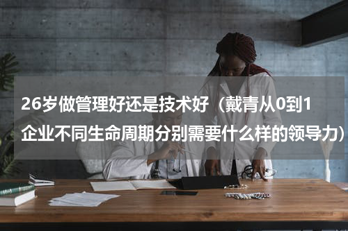 26岁做管理好还是技术好（戴青从0到1企业不同生命周期分别需要什么样的领导力）