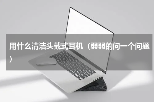 用什么清洁头戴式耳机（弱弱的问一个问题）