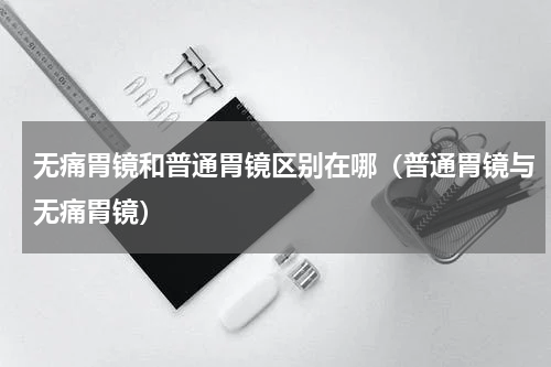 无痛胃镜和普通胃镜区别在哪（普通胃镜与无痛胃镜）