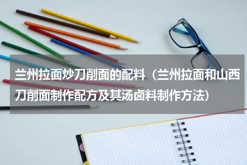 兰州拉面炒刀削面的配料（兰州拉面和山西刀削面制作配方及其汤卤料制作方法）