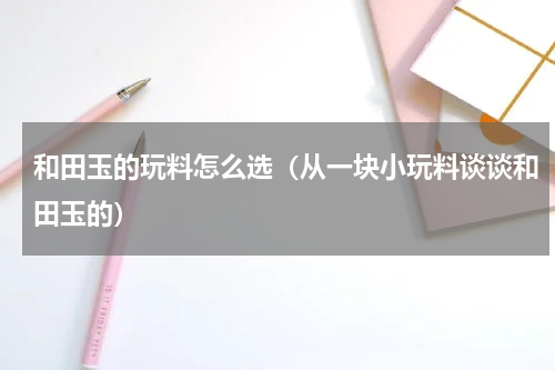 和田玉的玩料怎么选（从一块小玩料谈谈和田玉的）