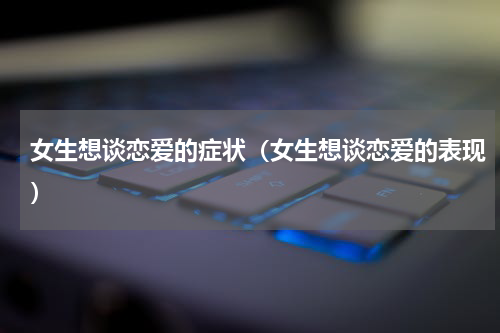 女生想谈恋爱的症状（女生想谈恋爱的表现）