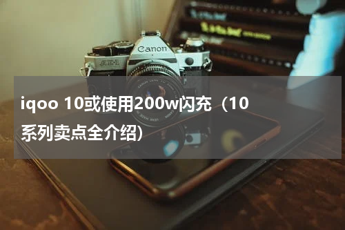iqoo 10或使用200w闪充（10系列卖点全介绍）