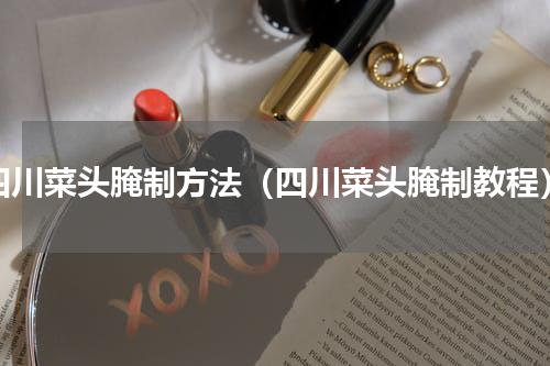 四川菜头腌制方法（四川菜头腌制教程）