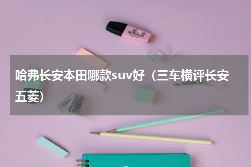 哈弗长安本田哪款suv好（三车横评长安五菱）