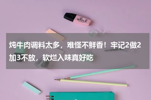 炖牛肉调料太多，难怪不鲜香！牢记2做2加3不放，软烂入味真好吃