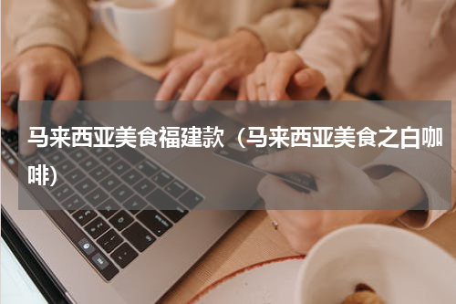马来西亚美食福建款（马来西亚美食之白咖啡）