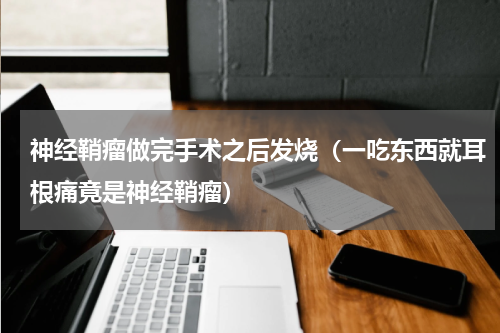 神经鞘瘤做完手术之后发烧（一吃东西就耳根痛竟是神经鞘瘤）