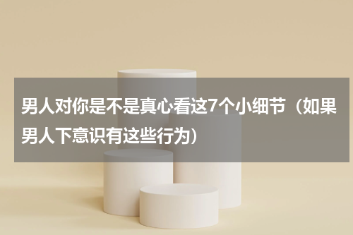男人对你是不是真心看这7个小细节（如果男人下意识有这些行为）