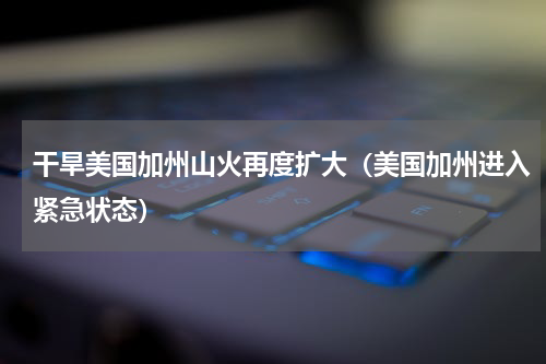 干旱美国加州山火再度扩大（美国加州进入紧急状态）