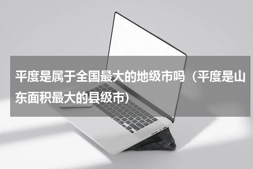 平度是属于全国最大的地级市吗（平度是山东面积最大的县级市）