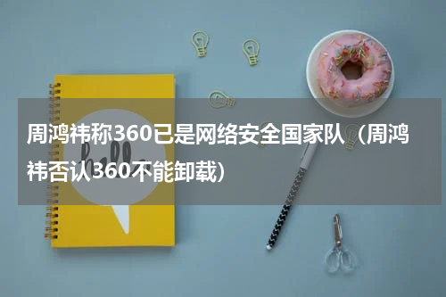 周鸿祎称360已是网络安全国家队（周鸿祎否认360不能卸载）