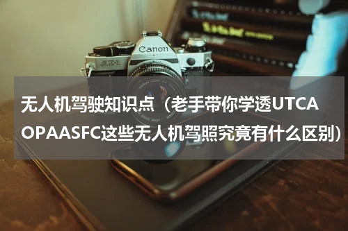 无人机驾驶知识点（老手带你学透UTCAOPAASFC这些无人机驾照究竟有什么区别）