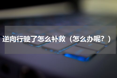 逆向行驶了怎么补救（怎么办呢？）