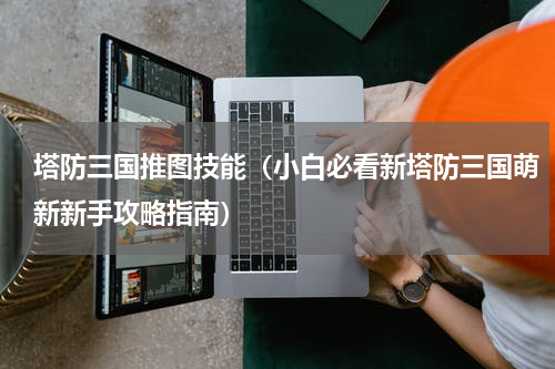 塔防三国推图技能（小白必看新塔防三国萌新新手攻略指南）
